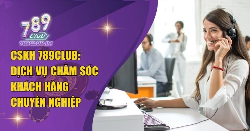 CSKH 789Club: Dịch Vụ Chăm Sóc Khách Hàng Chuyên Nghiệp 